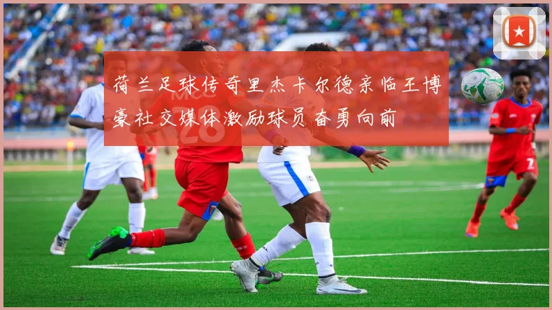 荷兰足球传奇里杰卡尔德亲临王博豪社交媒体激励球员奋勇向前