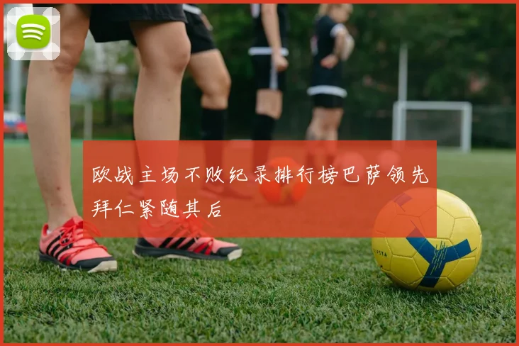 欧战主场不败纪录排行榜巴萨领先拜仁紧随其后