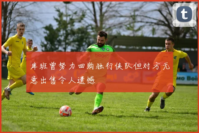 库班曾努力回购独行侠队但对方无意出售令人遗憾