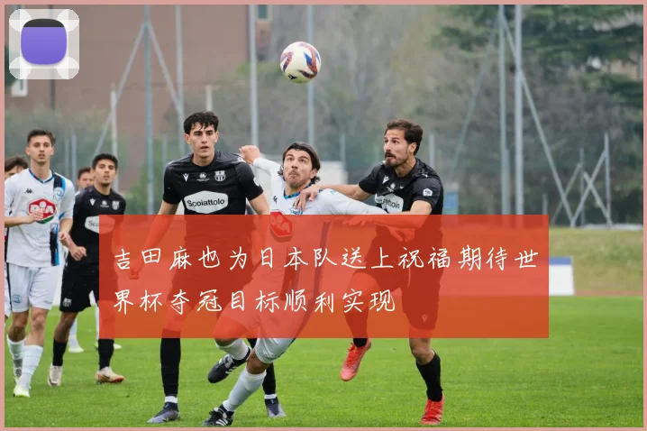 吉田麻也为日本队送上祝福期待世界杯夺冠目标顺利实现