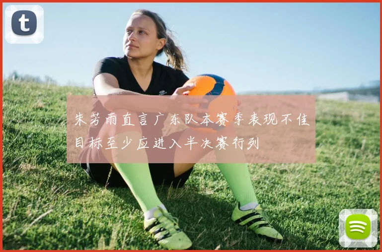 朱芳雨直言广东队本赛季表现不佳目标至少应进入半决赛行列