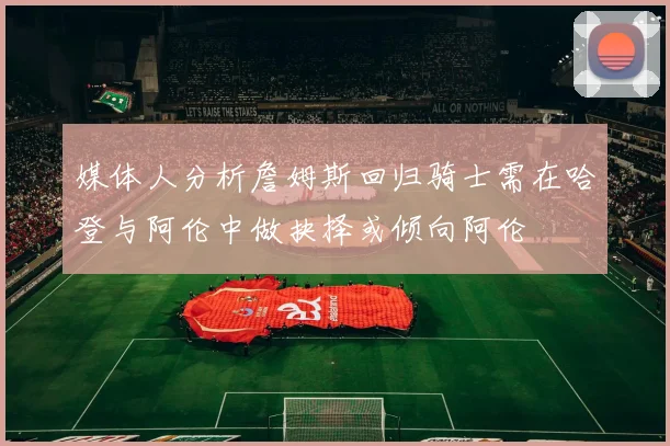 媒体人分析詹姆斯回归骑士需在哈登与阿伦中做抉择或倾向阿伦