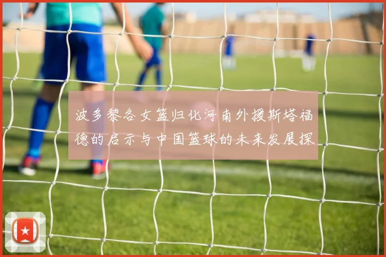 波多黎各女篮归化河南外援斯塔福德的启示与中国篮球的未来发展探讨