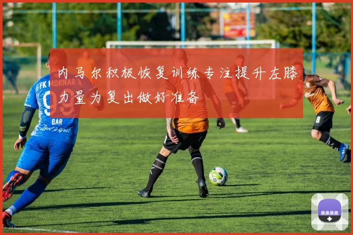 内马尔积极恢复训练专注提升左膝力量为复出做好准备