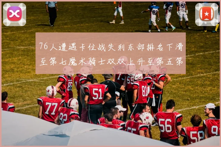 76人遭遇卡位战失利东部排名下滑至第七魔术骑士双双上升至第五第六位
